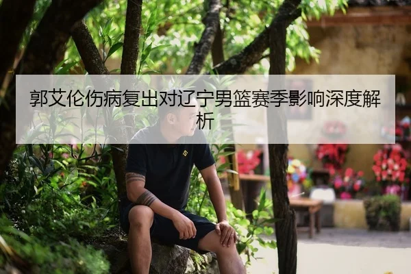 郭艾伦伤病复出对辽宁男篮赛季影响深度解析
